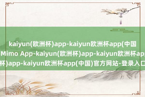 kaiyun(欧洲杯)app-kaiyun欧洲杯app(中国)官方网站-登录入口合营Mimo App-kaiyun(欧洲杯)app-kaiyun欧洲杯app(中国)官方网站-登录入口