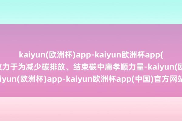 kaiyun(欧洲杯)app-kaiyun欧洲杯app(中国)官方网站-登录入口致力于为减少碳排放、结束碳中庸孝顺力量-kaiyun(欧洲杯)app-kaiyun欧洲杯app(中国)官方网站-登录入口