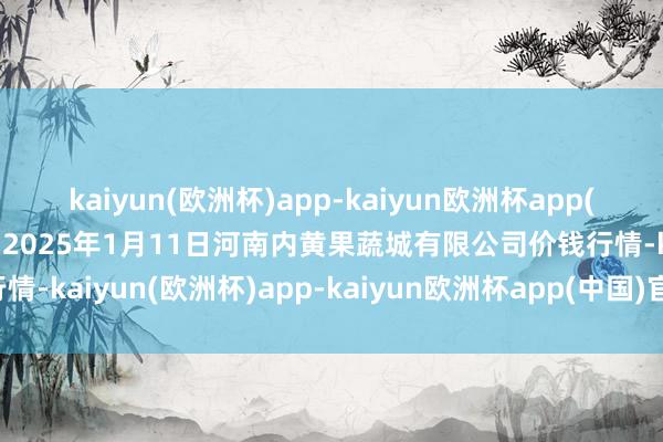 kaiyun(欧洲杯)app-kaiyun欧洲杯app(中国)官方网站-登录入口2025年1月11日河南内黄果蔬城有限公司价钱行情-kaiyun(欧洲杯)app-kaiyun欧洲杯app(中国)官方网站-登录入口