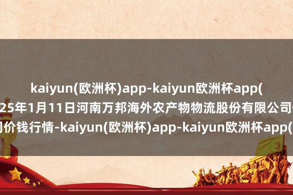 kaiyun(欧洲杯)app-kaiyun欧洲杯app(中国)官方网站-登录入口2025年1月11日河南万邦海外农产物物流股份有限公司价钱行情-kaiyun(欧洲杯)app-kaiyun欧洲杯app(中国)官方网站-登录入口