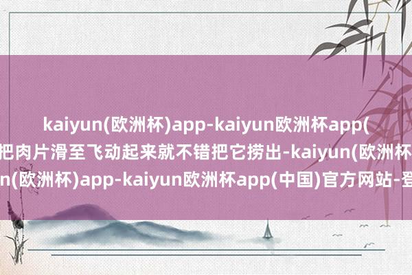 kaiyun(欧洲杯)app-kaiyun欧洲杯app(中国)官方网站-登录入口把肉片滑至飞动起来就不错把它捞出-kaiyun(欧洲杯)app-kaiyun欧洲杯app(中国)官方网站-登录入口