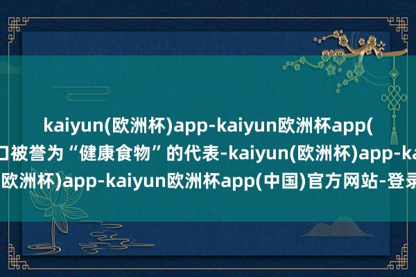 kaiyun(欧洲杯)app-kaiyun欧洲杯app(中国)官方网站-登录入口被誉为“健康食物”的代表-kaiyun(欧洲杯)app-kaiyun欧洲杯app(中国)官方网站-登录入口