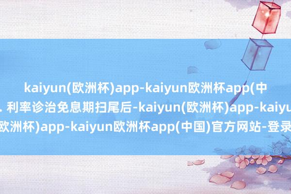 kaiyun(欧洲杯)app-kaiyun欧洲杯app(中国)官方网站-登录入口2. 利率诊治免息期扫尾后-kaiyun(欧洲杯)app-kaiyun欧洲杯app(中国)官方网站-登录入口