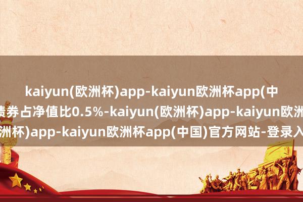 kaiyun(欧洲杯)app-kaiyun欧洲杯app(中国)官方网站-登录入口债券占净值比0.5%-kaiyun(欧洲杯)app-kaiyun欧洲杯app(中国)官方网站-登录入口