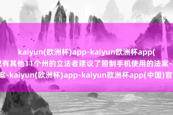 kaiyun(欧洲杯)app-kaiyun欧洲杯app(中国)官方网站-登录入口已有其他11个州的立法者建议了箝制手机使用的法案-kaiyun(欧洲杯)app-kaiyun欧洲杯app(中国)官方网站-登录入口