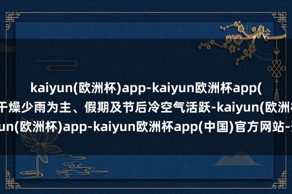 kaiyun(欧洲杯)app-kaiyun欧洲杯app(中国)官方网站-登录入口干燥少雨为主、假期及节后冷空气活跃-kaiyun(欧洲杯)app-kaiyun欧洲杯app(中国)官方网站-登录入口