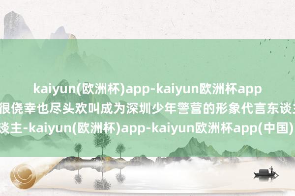 kaiyun(欧洲杯)app-kaiyun欧洲杯app(中国)官方网站-登录入口很侥幸也尽头欢叫成为深圳少年警营的形象代言东谈主-kaiyun(欧洲杯)app-kaiyun欧洲杯app(中国)官方网站-登录入口