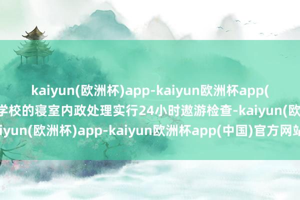 kaiyun(欧洲杯)app-kaiyun欧洲杯app(中国)官方网站-登录入口学校的寝室内政处理实行24小时遨游检查-kaiyun(欧洲杯)app-kaiyun欧洲杯app(中国)官方网站-登录入口