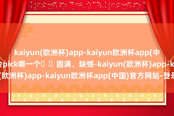kaiyun(欧洲杯)app-kaiyun欧洲杯app(中国)官方网站-登录入口会pick哪一个✔️圆满、缺憾-kaiyun(欧洲杯)app-kaiyun欧洲杯app(中国)官方网站-登录入口