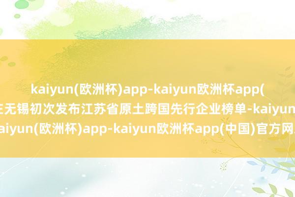 kaiyun(欧洲杯)app-kaiyun欧洲杯app(中国)官方网站-登录入口在无锡初次发布江苏省原土跨国先行企业榜单-kaiyun(欧洲杯)app-kaiyun欧洲杯app(中国)官方网站-登录入口