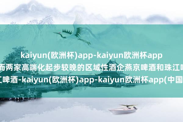 kaiyun(欧洲杯)app-kaiyun欧洲杯app(中国)官方网站-登录入口而两家高端化起步较晚的区域性酒企燕京啤酒和珠江啤酒-kaiyun(欧洲杯)app-kaiyun欧洲杯app(中国)官方网站-登录入口