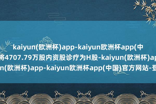 kaiyun(欧洲杯)app-kaiyun欧洲杯app(中国)官方网站-登录入口将4707.79万股内资股诊疗为H股-kaiyun(欧洲杯)app-kaiyun欧洲杯app(中国)官方网站-登录入口