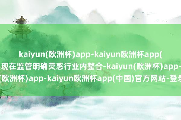 kaiyun(欧洲杯)app-kaiyun欧洲杯app(中国)官方网站-登录入口现在监管明确荧惑行业内整合-kaiyun(欧洲杯)app-kaiyun欧洲杯app(中国)官方网站-登录入口