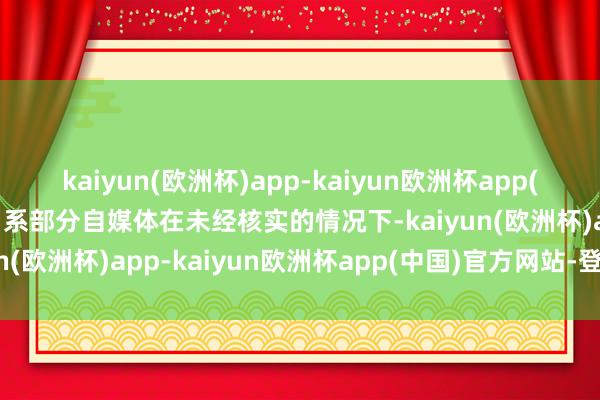 kaiyun(欧洲杯)app-kaiyun欧洲杯app(中国)官方网站-登录入口系部分自媒体在未经核实的情况下-kaiyun(欧洲杯)app-kaiyun欧洲杯app(中国)官方网站-登录入口