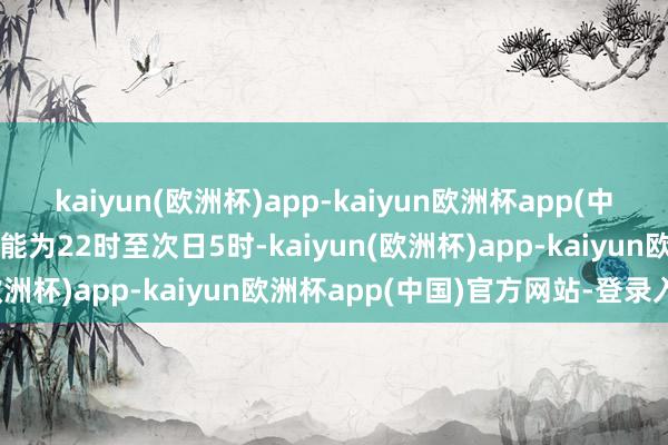 kaiyun(欧洲杯)app-kaiyun欧洲杯app(中国)官方网站-登录入口技能为22时至次日5时-kaiyun(欧洲杯)app-kaiyun欧洲杯app(中国)官方网站-登录入口