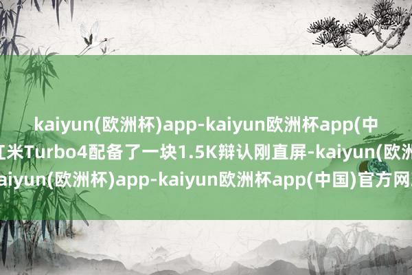 kaiyun(欧洲杯)app-kaiyun欧洲杯app(中国)官方网站-登录入口红米Turbo4配备了一块1.5K辩认刚直屏-kaiyun(欧洲杯)app-kaiyun欧洲杯app(中国)官方网站-登录入口