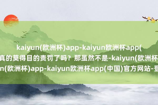kaiyun(欧洲杯)app-kaiyun欧洲杯app(中国)官方网站-登录入口真的莫得目的责罚了吗？那虽然不是-kaiyun(欧洲杯)app-kaiyun欧洲杯app(中国)官方网站-登录入口