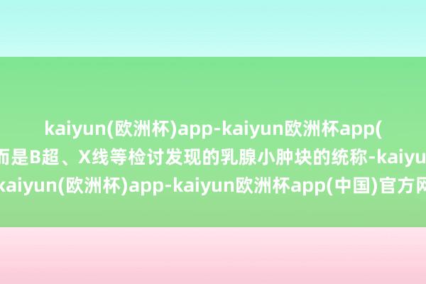 kaiyun(欧洲杯)app-kaiyun欧洲杯app(中国)官方网站-登录入口而是B超、X线等检讨发现的乳腺小肿块的统称-kaiyun(欧洲杯)app-kaiyun欧洲杯app(中国)官方网站-登录入口