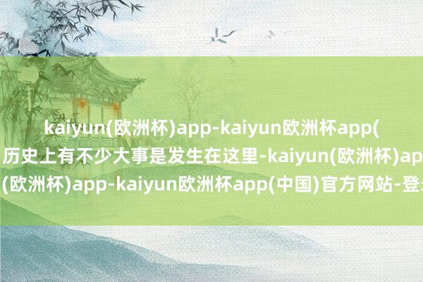 kaiyun(欧洲杯)app-kaiyun欧洲杯app(中国)官方网站-登录入口历史上有不少大事是发生在这里-kaiyun(欧洲杯)app-kaiyun欧洲杯app(中国)官方网站-登录入口