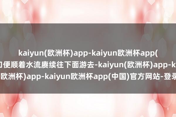 kaiyun(欧洲杯)app-kaiyun欧洲杯app(中国)官方网站-登录入口便顺着水流赓续往下面游去-kaiyun(欧洲杯)app-kaiyun欧洲杯app(中国)官方网站-登录入口