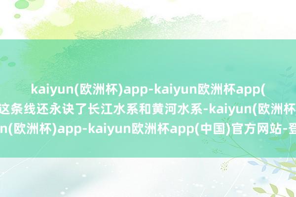 kaiyun(欧洲杯)app-kaiyun欧洲杯app(中国)官方网站-登录入口这条线还永诀了长江水系和黄河水系-kaiyun(欧洲杯)app-kaiyun欧洲杯app(中国)官方网站-登录入口