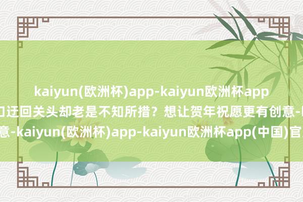 kaiyun(欧洲杯)app-kaiyun欧洲杯app(中国)官方网站-登录入口迂回关头却老是不知所措？想让贺年祝愿更有创意-kaiyun(欧洲杯)app-kaiyun欧洲杯app(中国)官方网站-登录入口