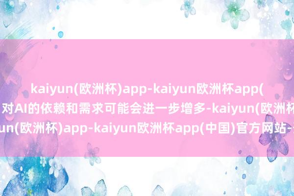 kaiyun(欧洲杯)app-kaiyun欧洲杯app(中国)官方网站-登录入口对AI的依赖和需求可能会进一步增多-kaiyun(欧洲杯)app-kaiyun欧洲杯app(中国)官方网站-登录入口