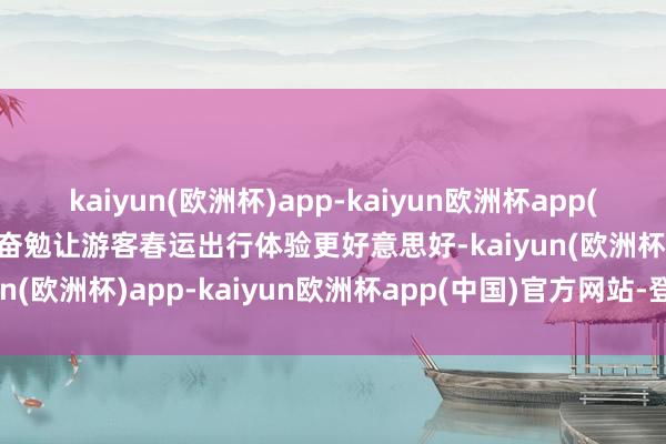 kaiyun(欧洲杯)app-kaiyun欧洲杯app(中国)官方网站-登录入口奋勉让游客春运出行体验更好意思好-kaiyun(欧洲杯)app-kaiyun欧洲杯app(中国)官方网站-登录入口