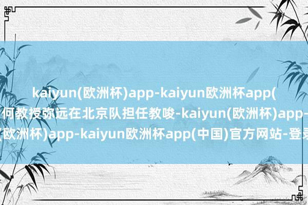 kaiyun(欧洲杯)app-kaiyun欧洲杯app(中国)官方网站-登录入口何教授弥远在北京队担任教唆-kaiyun(欧洲杯)app-kaiyun欧洲杯app(中国)官方网站-登录入口