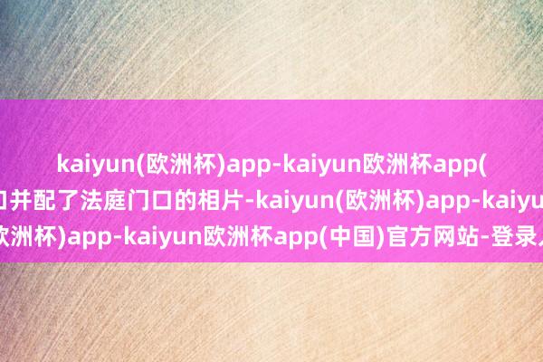 kaiyun(欧洲杯)app-kaiyun欧洲杯app(中国)官方网站-登录入口并配了法庭门口的相片-kaiyun(欧洲杯)app-kaiyun欧洲杯app(中国)官方网站-登录入口