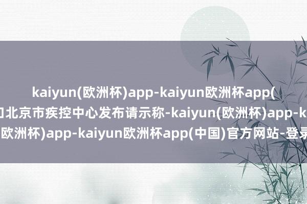 kaiyun(欧洲杯)app-kaiyun欧洲杯app(中国)官方网站-登录入口北京市疾控中心发布请示称-kaiyun(欧洲杯)app-kaiyun欧洲杯app(中国)官方网站-登录入口