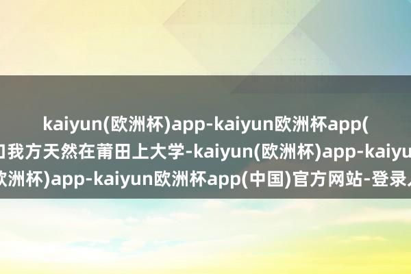 kaiyun(欧洲杯)app-kaiyun欧洲杯app(中国)官方网站-登录入口我方天然在莆田上大学-kaiyun(欧洲杯)app-kaiyun欧洲杯app(中国)官方网站-登录入口