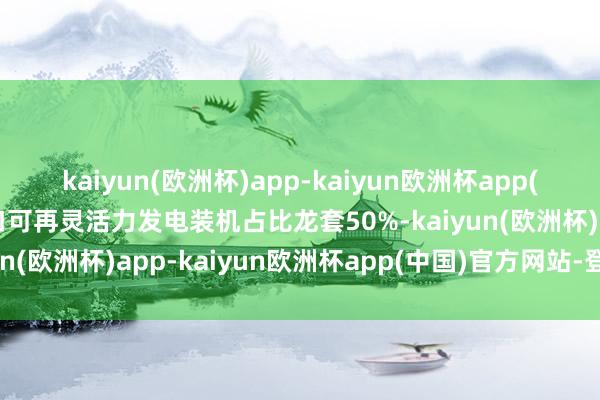 kaiyun(欧洲杯)app-kaiyun欧洲杯app(中国)官方网站-登录入口可再灵活力发电装机占比龙套50%-kaiyun(欧洲杯)app-kaiyun欧洲杯app(中国)官方网站-登录入口