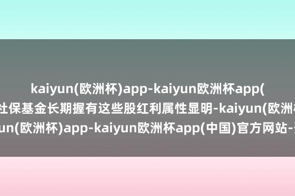 kaiyun(欧洲杯)app-kaiyun欧洲杯app(中国)官方网站-登录入口社保基金长期握有这些股红利属性显明-kaiyun(欧洲杯)app-kaiyun欧洲杯app(中国)官方网站-登录入口