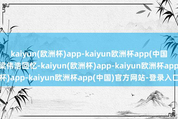 kaiyun(欧洲杯)app-kaiyun欧洲杯app(中国)官方网站-登录入口     梁伟浩回忆-kaiyun(欧洲杯)app-kaiyun欧洲杯app(中国)官方网站-登录入口