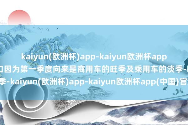 kaiyun(欧洲杯)app-kaiyun欧洲杯app(中国)官方网站-登录入口因为第一季度向来是商用车的旺季及乘用车的淡季-kaiyun(欧洲杯)app-kaiyun欧洲杯app(中国)官方网站-登录入口