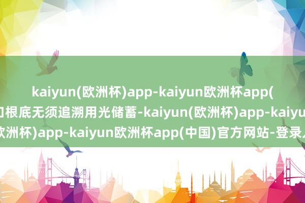 kaiyun(欧洲杯)app-kaiyun欧洲杯app(中国)官方网站-登录入口根底无须追溯用光储蓄-kaiyun(欧洲杯)app-kaiyun欧洲杯app(中国)官方网站-登录入口