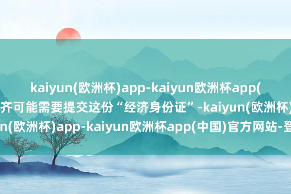 kaiyun(欧洲杯)app-kaiyun欧洲杯app(中国)官方网站-登录入口齐可能需要提交这份“经济身份证”-kaiyun(欧洲杯)app-kaiyun欧洲杯app(中国)官方网站-登录入口