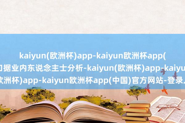 kaiyun(欧洲杯)app-kaiyun欧洲杯app(中国)官方网站-登录入口据业内东说念主士分析-kaiyun(欧洲杯)app-kaiyun欧洲杯app(中国)官方网站-登录入口