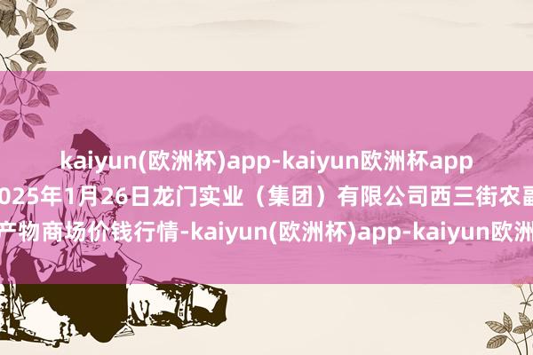kaiyun(欧洲杯)app-kaiyun欧洲杯app(中国)官方网站-登录入口2025年1月26日龙门实业(集团)有限公司西三街农副水产物商场价钱行情-kaiyun(欧洲杯)app-kaiyun欧洲杯app(中国)官方网站-登录入口