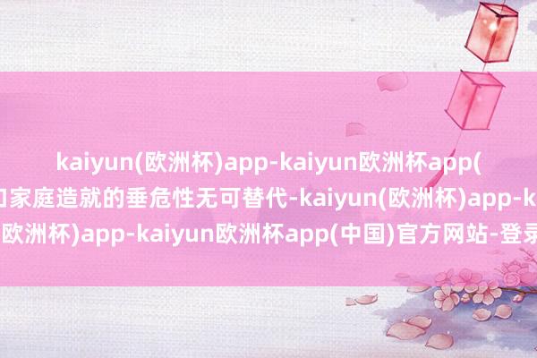 kaiyun(欧洲杯)app-kaiyun欧洲杯app(中国)官方网站-登录入口家庭造就的垂危性无可替代-kaiyun(欧洲杯)app-kaiyun欧洲杯app(中国)官方网站-登录入口