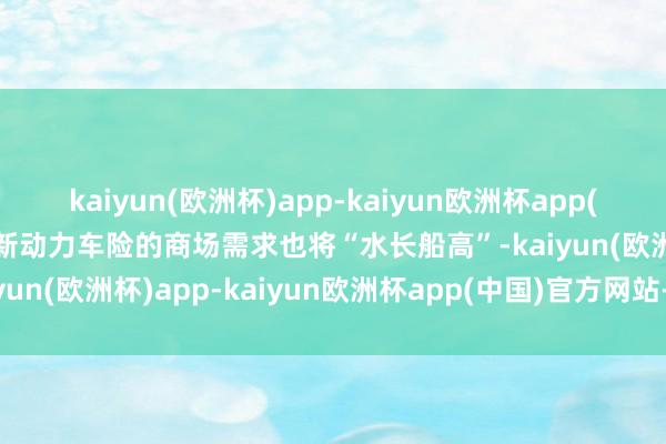 kaiyun(欧洲杯)app-kaiyun欧洲杯app(中国)官方网站-登录入口新动力车险的商场需求也将“水长船高”-kaiyun(欧洲杯)app-kaiyun欧洲杯app(中国)官方网站-登录入口