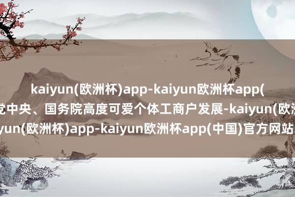 kaiyun(欧洲杯)app-kaiyun欧洲杯app(中国)官方网站-登录入口党中央、国务院高度可爱个体工商户发展-kaiyun(欧洲杯)app-kaiyun欧洲杯app(中国)官方网站-登录入口