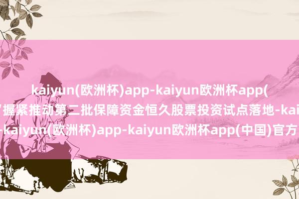 kaiyun(欧洲杯)app-kaiyun欧洲杯app(中国)官方网站-登录入口“握紧推动第二批保障资金恒久股票投资试点落地-kaiyun(欧洲杯)app-kaiyun欧洲杯app(中国)官方网站-登录入口