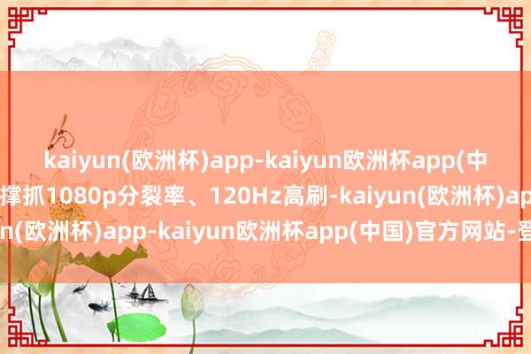 kaiyun(欧洲杯)app-kaiyun欧洲杯app(中国)官方网站-登录入口撑抓1080p分裂率、120Hz高刷-kaiyun(欧洲杯)app-kaiyun欧洲杯app(中国)官方网站-登录入口