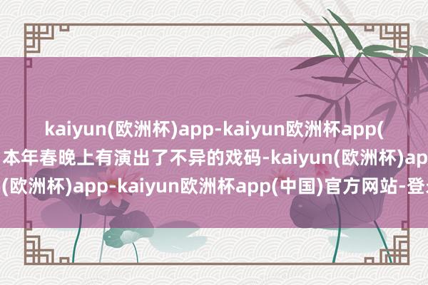 kaiyun(欧洲杯)app-kaiyun欧洲杯app(中国)官方网站-登录入口本年春晚上有演出了不异的戏码-kaiyun(欧洲杯)app-kaiyun欧洲杯app(中国)官方网站-登录入口