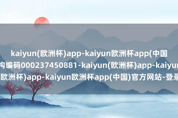 kaiyun(欧洲杯)app-kaiyun欧洲杯app(中国)官方网站-登录入口机构编码000237450881-kaiyun(欧洲杯)app-kaiyun欧洲杯app(中国)官方网站-登录入口