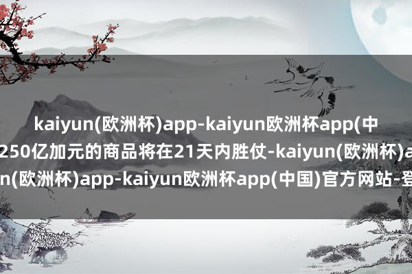 kaiyun(欧洲杯)app-kaiyun欧洲杯app(中国)官方网站-登录入口1250亿加元的商品将在21天内胜仗-kaiyun(欧洲杯)app-kaiyun欧洲杯app(中国)官方网站-登录入口