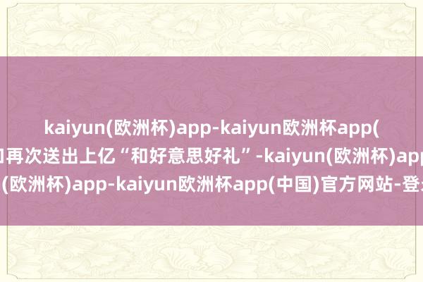 kaiyun(欧洲杯)app-kaiyun欧洲杯app(中国)官方网站-登录入口再次送出上亿“和好意思好礼”-kaiyun(欧洲杯)app-kaiyun欧洲杯app(中国)官方网站-登录入口