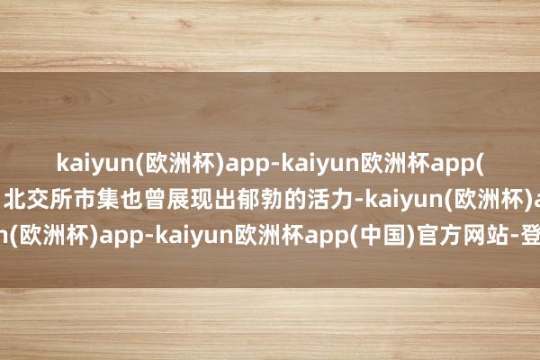 kaiyun(欧洲杯)app-kaiyun欧洲杯app(中国)官方网站-登录入口北交所市集也曾展现出郁勃的活力-kaiyun(欧洲杯)app-kaiyun欧洲杯app(中国)官方网站-登录入口